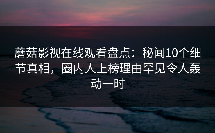 蘑菇影视在线观看盘点：秘闻10个细节真相，圈内人上榜理由罕见令人轰动一时