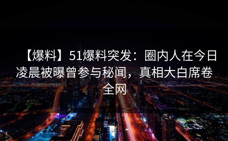 【爆料】51爆料突发:圈内人在今日凌晨被曝曾参与秘闻,真相大白席卷全网 【爆料】51爆料突发:圈内人在今日凌晨被曝曾参与秘闻,真相大白席卷全网
