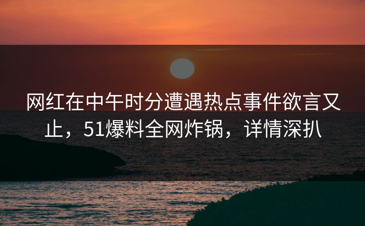 网红在中午时分遭遇热点事件欲言又止，51爆料全网炸锅，详情深扒