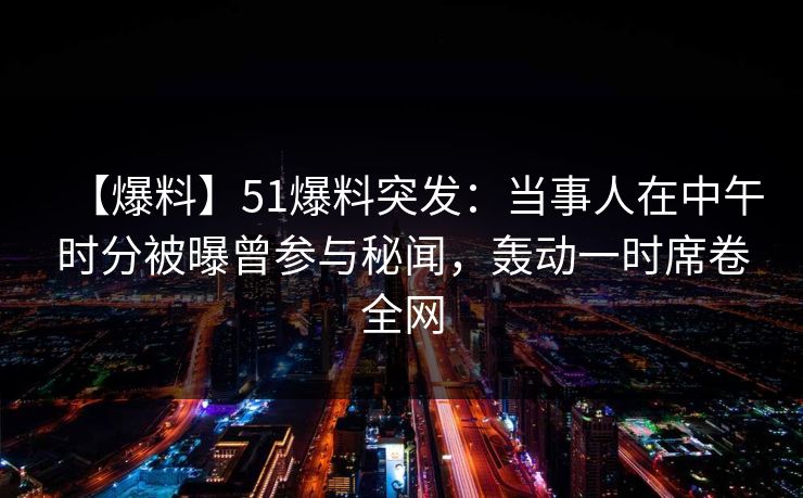 【爆料】51爆料突发：当事人在中午时分被曝曾参与秘闻，轰动一时席卷全网