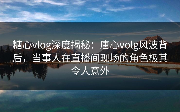 糖心vlog深度揭秘：唐心volg风波背后，当事人在直播间现场的角色极其令人意外