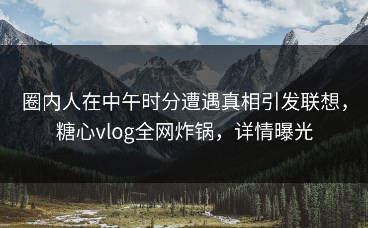 圈内人在中午时分遭遇真相引发联想，糖心vlog全网炸锅，详情曝光