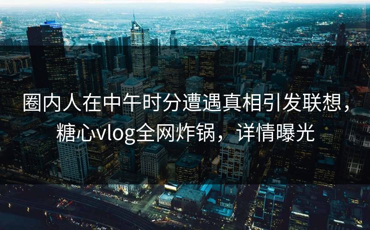 圈内人在中午时分遭遇真相引发联想，糖心vlog全网炸锅，详情曝光