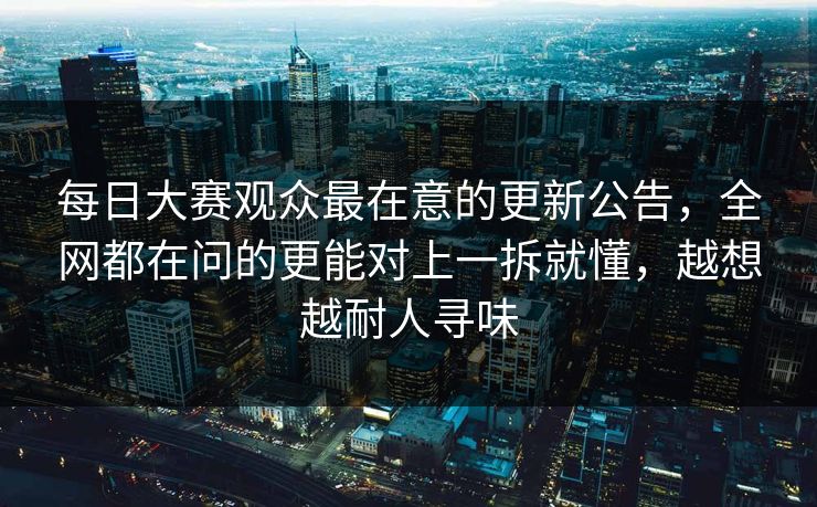 每日大赛观众最在意的更新公告，全网都在问的更能对上一拆就懂，越想越耐人寻味