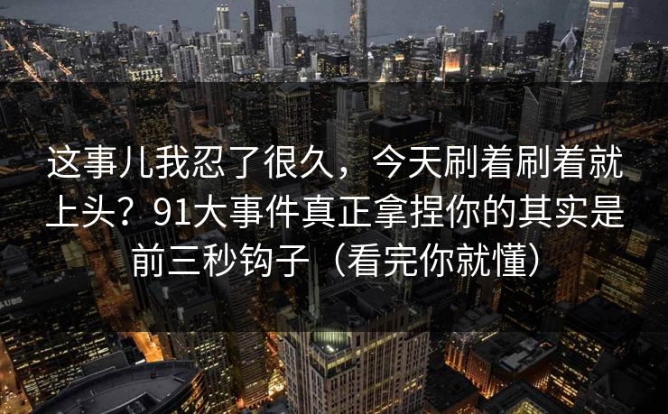 这事儿我忍了很久,今天刷着刷着就上头?91大事件真正拿捏你的其实是前三秒钩子(看完你就懂) 这事儿我忍了很久,今天刷着刷着就上头?91大事件真正拿捏你的其实是前三秒钩子(看完你就懂)