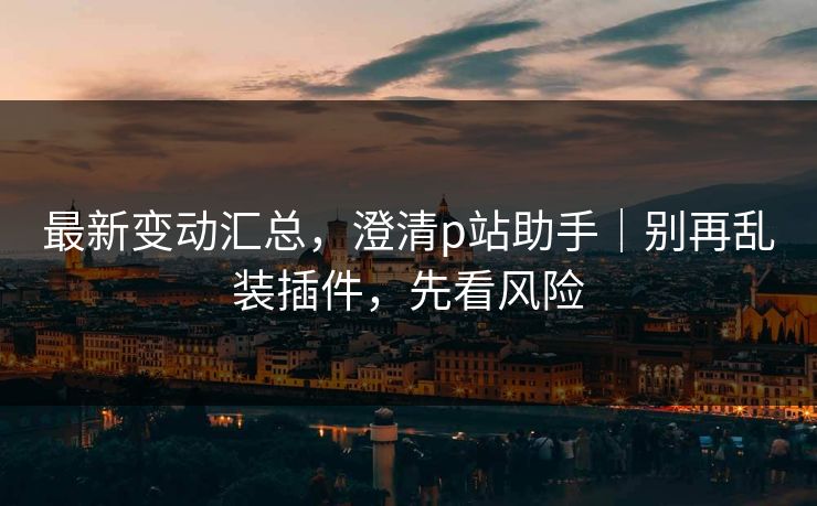 最新变动汇总，澄清p站助手｜别再乱装插件，先看风险