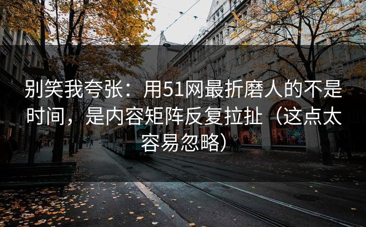 别笑我夸张：用51网最折磨人的不是时间，是内容矩阵反复拉扯（这点太容易忽略）