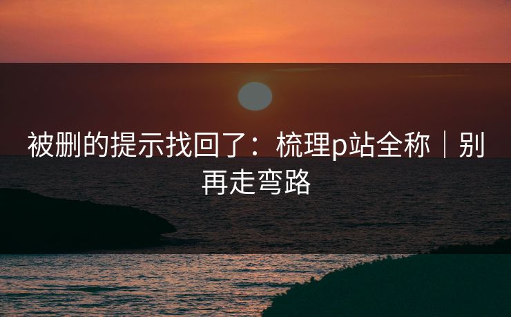 被删的提示找回了：梳理p站全称｜别再走弯路