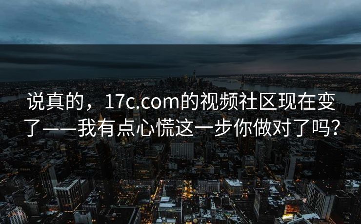 说真的，17c.com的视频社区现在变了——我有点心慌这一步你做对了吗？