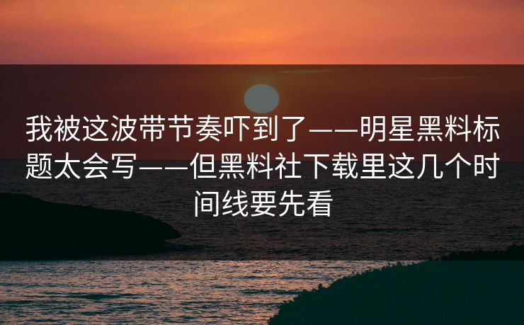 我被这波带节奏吓到了——明星黑料标题太会写——但黑料社下载里这几个时间线要先看