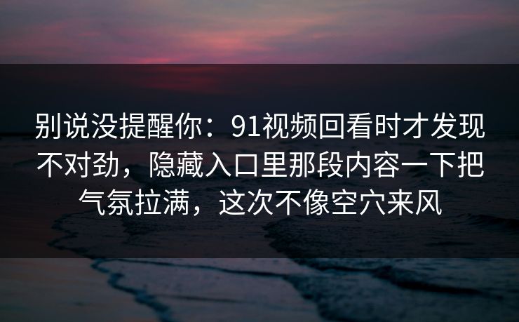 别说没提醒你：91视频回看时才发现不对劲，隐藏入口里那段内容一下把气氛拉满，这次不像空穴来风