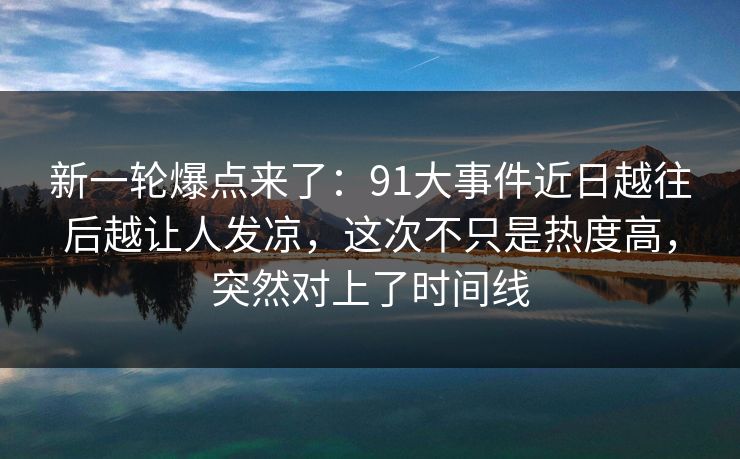 新一轮爆点来了：91大事件近日越往后越让人发凉，这次不只是热度高，突然对上了时间线